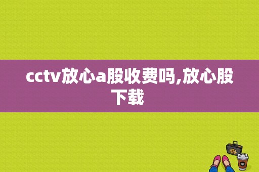 cctv放心a股收费吗,放心股下载 