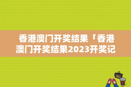  香港澳门开奖结果「香港澳门开奖结果2023开奖记录」