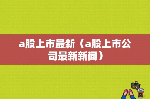 a股上市最新（a股上市公司最新新闻）