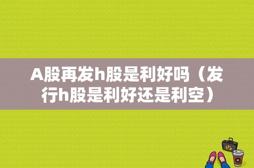 A股再发h股是利好吗（发行h股是利好还是利空）